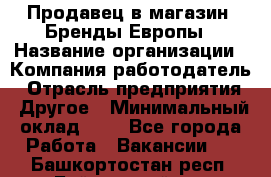 Продавец в магазин "Бренды Европы › Название организации ­ Компания-работодатель › Отрасль предприятия ­ Другое › Минимальный оклад ­ 1 - Все города Работа » Вакансии   . Башкортостан респ.,Баймакский р-н